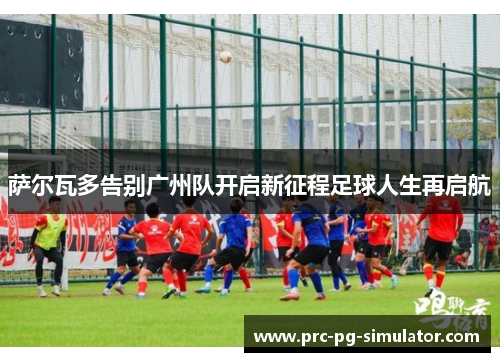 萨尔瓦多告别广州队开启新征程足球人生再启航