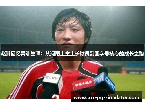 赵鹏回忆青训生涯:从河南土生土长球员到国字号核心的成长之路