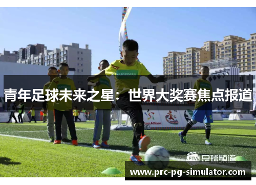 青年足球未来之星:世界大奖赛焦点报道 青年足球未来之星:世界大奖赛焦点报道
