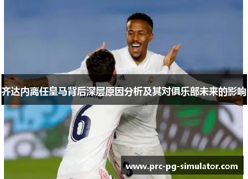 齐达内离任皇马背后深层原因分析及其对俱乐部未来的影响 齐达内离任皇马背后深层原因分析及其对俱乐部未来的影响