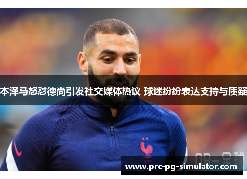 本泽马怒怼德尚引发社交媒体热议 球迷纷纷表达支持与质疑