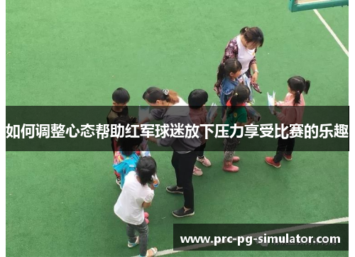 如何调整心态帮助红军球迷放下压力享受比赛的乐趣 如何调整心态帮助红军球迷放下压力享受比赛的乐趣