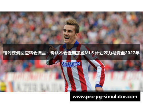 格列兹曼回应转会流言：确认不会近期加盟MLS 计划效力马竞至2027年