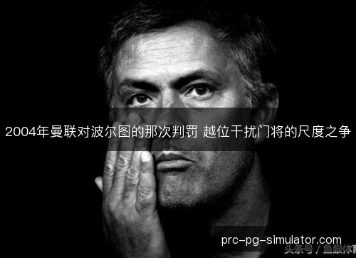 2004年曼联对波尔图的那次判罚 越位干扰门将的尺度之争 2004年曼联对波尔图的那次判罚 越位干扰门将的尺度之争